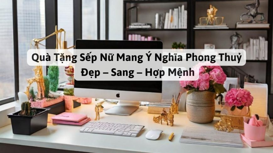 Quà Tặng Sếp Nữ Mang Ý Nghĩa Phong Thuỷ: Đẹp – Sang – Hợp Mệnh